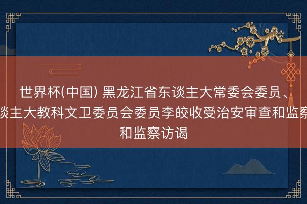 世界杯(中国) 黑龙江省东谈主大常委会委员、省东谈主大教科文卫委员会委员李皎收受治安审查和监察访谒