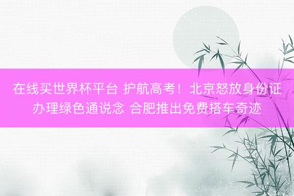 在线买世界杯平台 护航高考！北京怒放身份证办理绿色通说念 合肥推出免费搭车奇迹