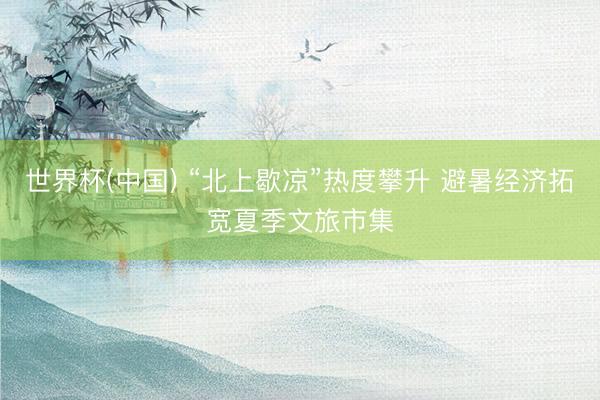 世界杯(中国) “北上歇凉”热度攀升 避暑经济拓宽夏季文旅市集