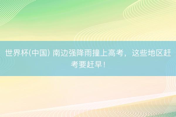 世界杯(中国) 南边强降雨撞上高考,这些地区赶考要赶早!