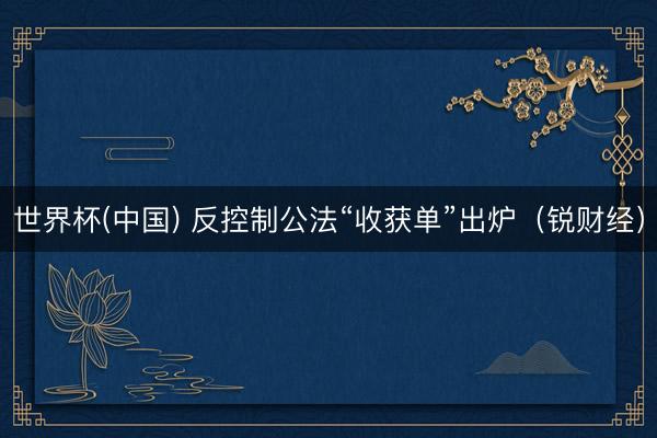 世界杯(中国) 反控制公法“收获单”出炉（锐财经）