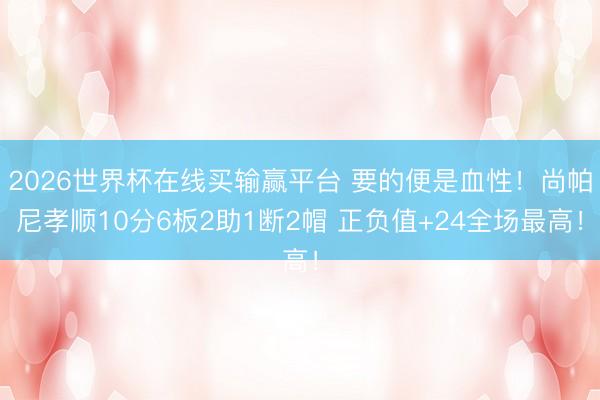 2026世界杯在线买输赢平台 要的便是血性!尚帕尼孝顺10分6板2助1断2帽 正负值+24全场最高!