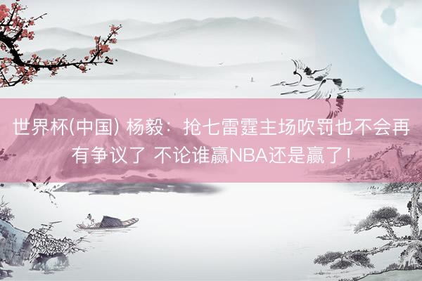 世界杯(中国) 杨毅：抢七雷霆主场吹罚也不会再有争议了 不论谁赢NBA还是赢了！
