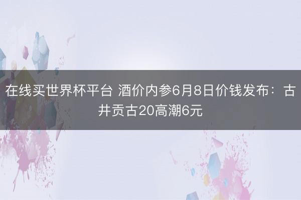 在线买世界杯平台 酒价内参6月8日价钱发布:古井贡古20高潮6元