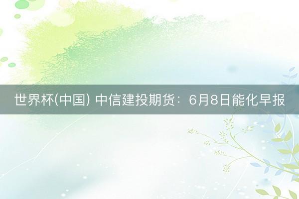 世界杯(中国) 中信建投期货:6月8日能化早报