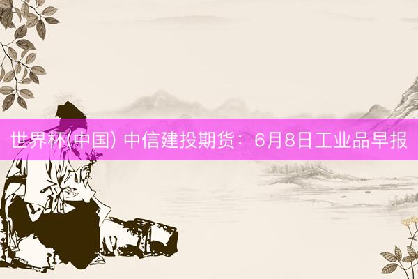 世界杯(中国) 中信建投期货：6月8日工业品早报
