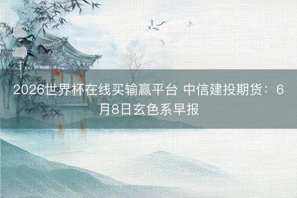 2026世界杯在线买输赢平台 中信建投期货：6月8日玄色系早报