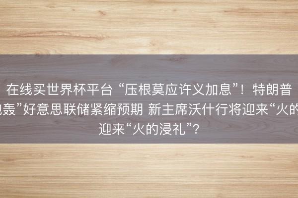 在线买世界杯平台 “压根莫应许义加息”!特朗普公开“炮轰”好意思联储紧缩预期 新主席沃什行将迎来“火的浸礼”?