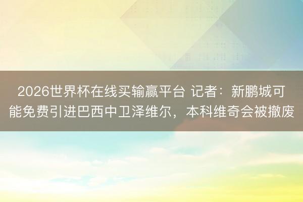 2026世界杯在线买输赢平台 记者:新鹏城可能免费引进巴西中卫泽维尔,本科维奇会被撤废