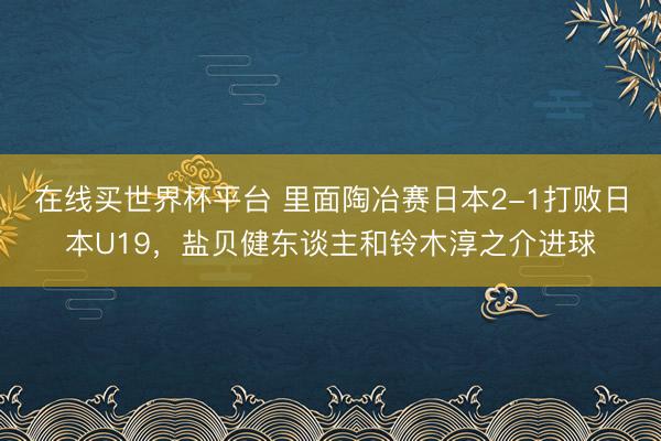 在线买世界杯平台 里面陶冶赛日本2-1打败日本U19,盐贝健东谈主和铃木淳之介进球