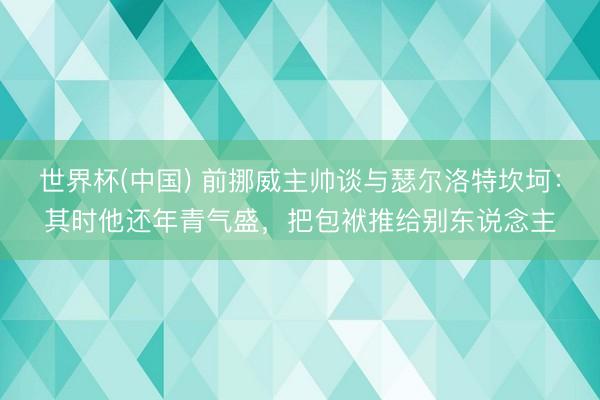 世界杯(中国) 前挪威主帅谈与瑟尔洛特坎坷：其时他还年青气盛，把包袱推给别东说念主