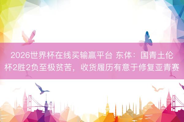 2026世界杯在线买输赢平台 东体:国青土伦杯2胜2负至极贫苦,收货履历有意于修复亚青赛