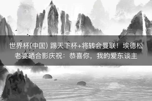 世界杯(中国) 踢天下杯+将转会曼联！埃德松老婆晒合影庆祝：恭喜你，我的爱东谈主