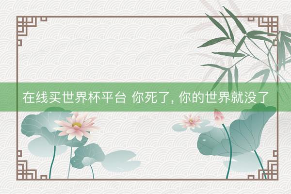 在线买世界杯平台 你死了， 你的世界就没了