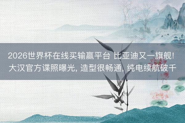 2026世界杯在线买输赢平台 比亚迪又一旗舰! 大汉官方谍照曝光， 造型很畅通， 纯电续航破千