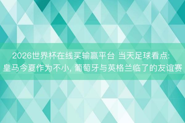 2026世界杯在线买输赢平台 当天足球看点: 皇马今夏作为不小, 葡萄牙与英格兰临了的友谊赛