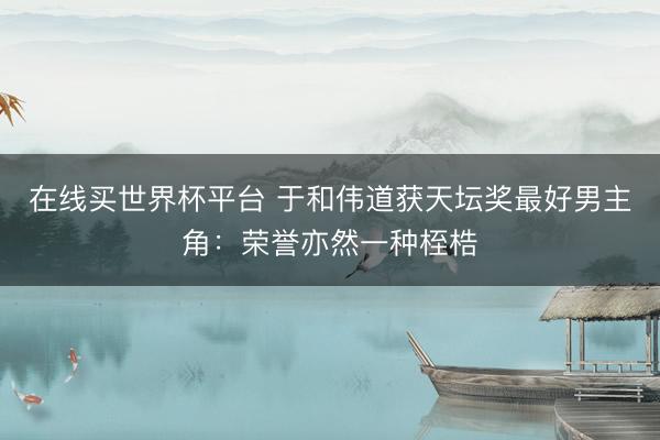 在线买世界杯平台 于和伟道获天坛奖最好男主角:荣誉亦然一种桎梏