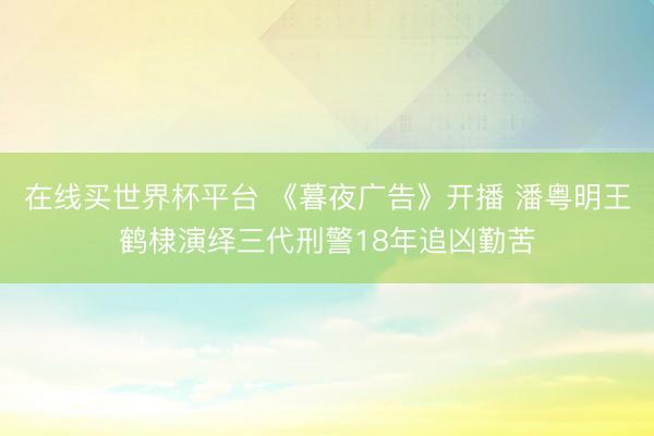 在线买世界杯平台 《暮夜广告》开播 潘粤明王鹤棣演绎三代刑警18年追凶勤苦