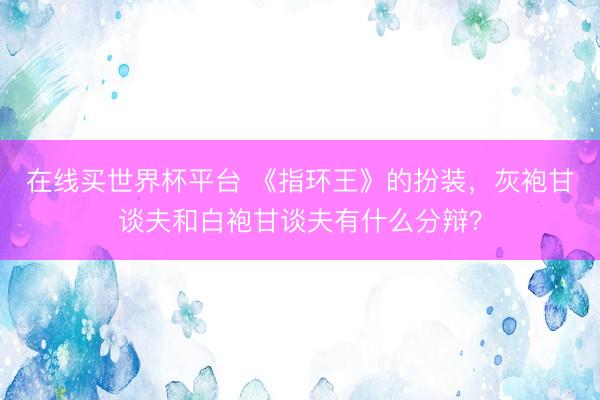 在线买世界杯平台 《指环王》的扮装，灰袍甘谈夫和白袍甘谈夫有什么分辩？