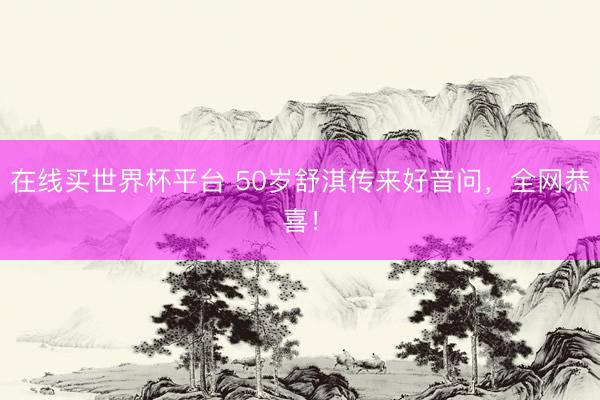 在线买世界杯平台 50岁舒淇传来好音问，全网恭喜！