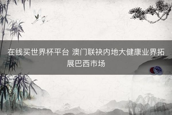 在线买世界杯平台 澳门联袂内地大健康业界拓展巴西巿场