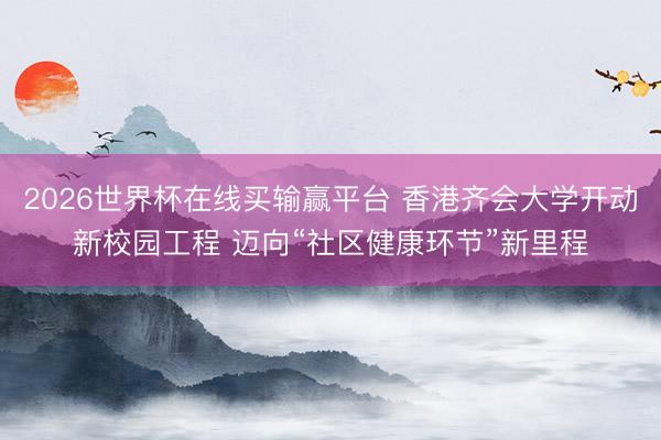 2026世界杯在线买输赢平台 香港齐会大学开动新校园工程 迈向“社区健康环节”新里程