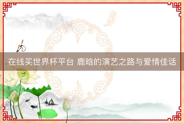在线买世界杯平台 鹿晗的演艺之路与爱情佳话