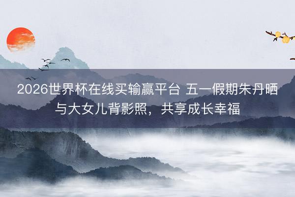 2026世界杯在线买输赢平台 五一假期朱丹晒与大女儿背影照,共享成长幸福