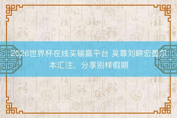 2026世界杯在线买输赢平台 吴尊刘畊宏墨尔本汇注，分享别样假期