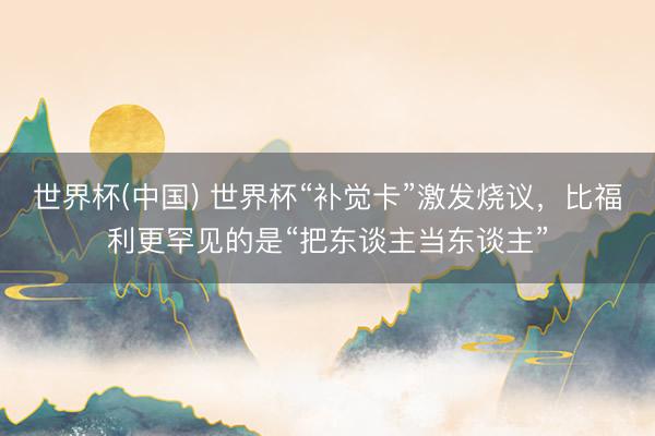 世界杯(中国) 世界杯“补觉卡”激发烧议,比福利更罕见的是“把东谈主当东谈主”
