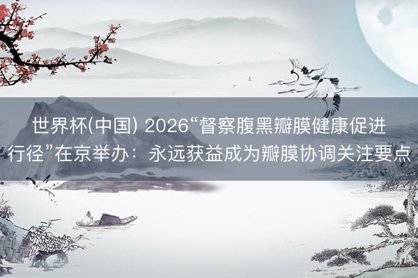 世界杯(中国) 2026“督察腹黑瓣膜健康促进行径”在京举办：永远获益成为瓣膜协调关注要点