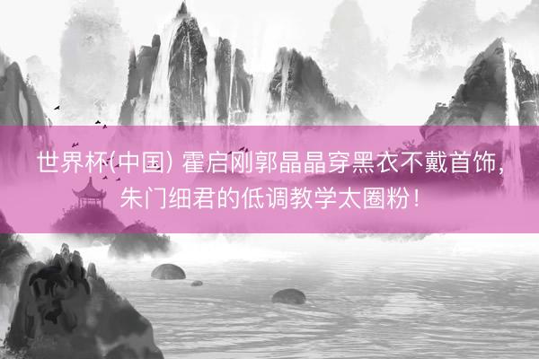 世界杯(中国) 霍启刚郭晶晶穿黑衣不戴首饰，朱门细君的低调教学太圈粉！