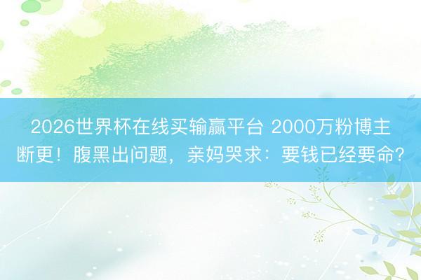 2026世界杯在线买输赢平台 2000万粉博主断更！腹黑出问题，亲妈哭求：要钱已经要命？