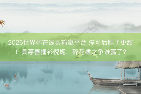 2026世界杯在线买输赢平台 痊可后胖了更甜！具惠善撞衫倪妮，碎花裙之争谁赢了？