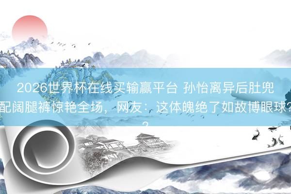 2026世界杯在线买输赢平台 孙怡离异后肚兜配阔腿裤惊艳全场，网友：这体魄绝了如故博眼球？