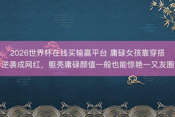 2026世界杯在线买输赢平台 庸碌女孩靠穿搭逆袭成网红,躯壳庸碌颜值一般也能惊艳一又友圈