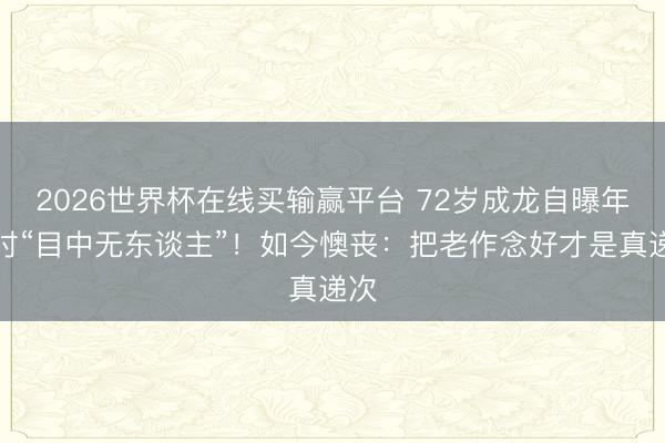 2026世界杯在线买输赢平台 72岁成龙自曝年青时“目中无东谈主”！如今懊丧：把老作念好才是真递次