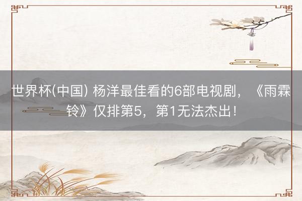 世界杯(中国) 杨洋最佳看的6部电视剧，《雨霖铃》仅排第5，第1无法杰出！