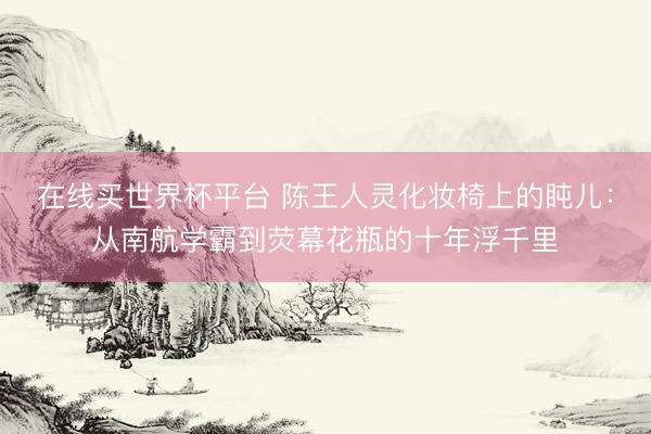 在线买世界杯平台 陈王人灵化妆椅上的盹儿：从南航学霸到荧幕花瓶的十年浮千里