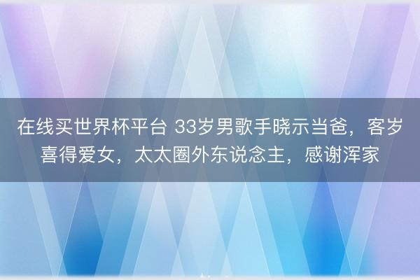 在线买世界杯平台 33岁男歌手晓示当爸，客岁喜得爱女，太太圈外东说念主，感谢浑家