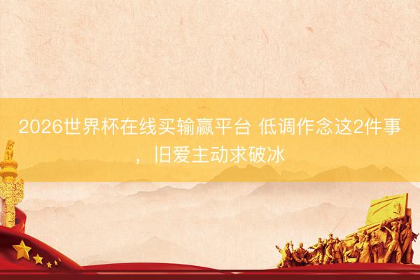 2026世界杯在线买输赢平台 低调作念这2件事，旧爱主动求破冰