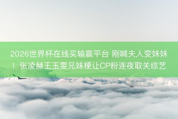 2026世界杯在线买输赢平台 刚喊夫人变妹妹！张凌赫王玉雯兄妹梗让CP粉连夜取关综艺