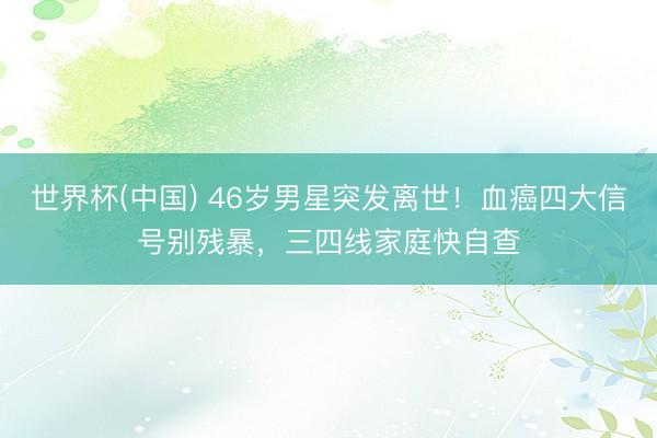 世界杯(中国) 46岁男星突发离世！血癌四大信号别残暴，三四线家庭快自查
