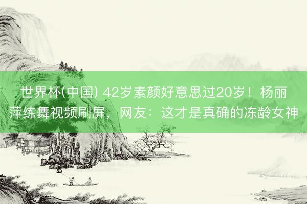 世界杯(中国) 42岁素颜好意思过20岁！杨丽萍练舞视频刷屏，网友：这才是真确的冻龄女神