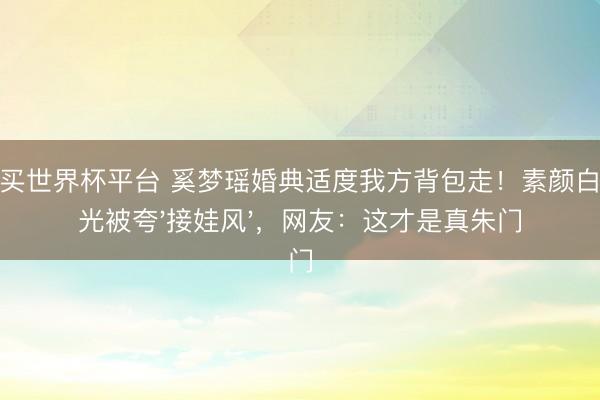 在线买世界杯平台 奚梦瑶婚典适度我方背包走!素颜白到发光被夸'接娃风',网友:这才是真朱门