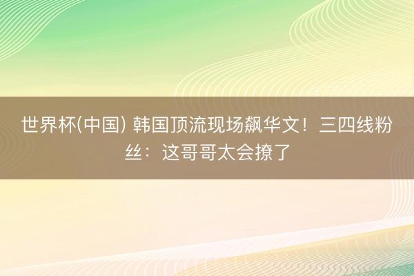 世界杯(中国) 韩国顶流现场飙华文！三四线粉丝：这哥哥太会撩了