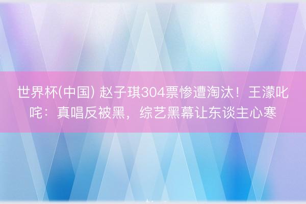 世界杯(中国) 赵子琪304票惨遭淘汰！王濛叱咤：真唱反被黑，综艺黑幕让东谈主心寒