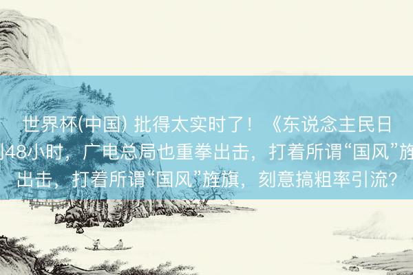 世界杯(中国) 批得太实时了！《东说念主民日报》点名叹春风还不到48小时，广电总局也重拳出击，打着所谓“国风”旌旗，刻意搞粗率引流？