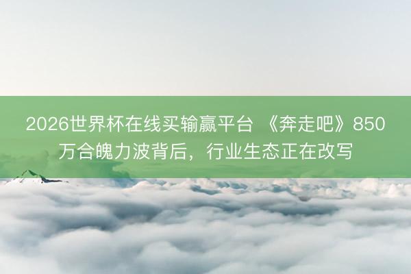 2026世界杯在线买输赢平台 《奔走吧》850万合魄力波背后，行业生态正在改写