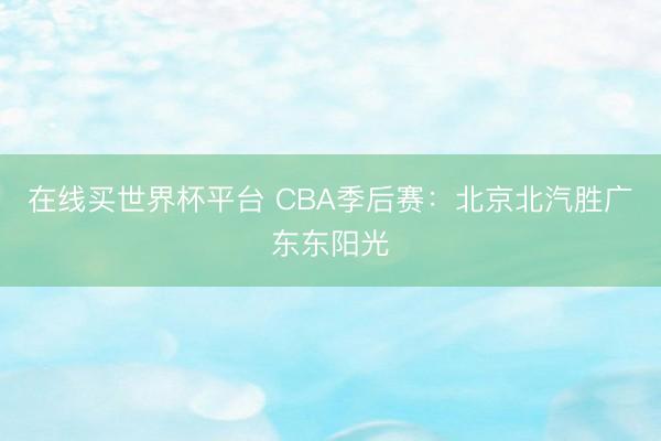 在线买世界杯平台 CBA季后赛：北京北汽胜广东东阳光